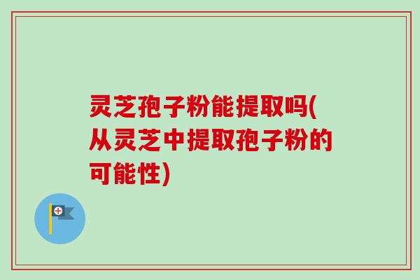灵芝孢子粉能提取吗(从灵芝中提取孢子粉的可能性)