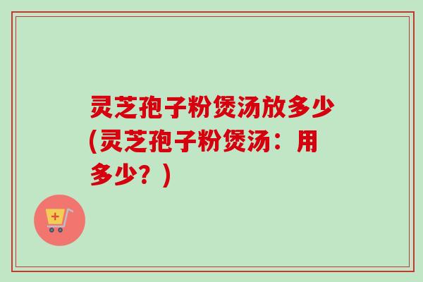 灵芝孢子粉煲汤放多少(灵芝孢子粉煲汤：用多少？)