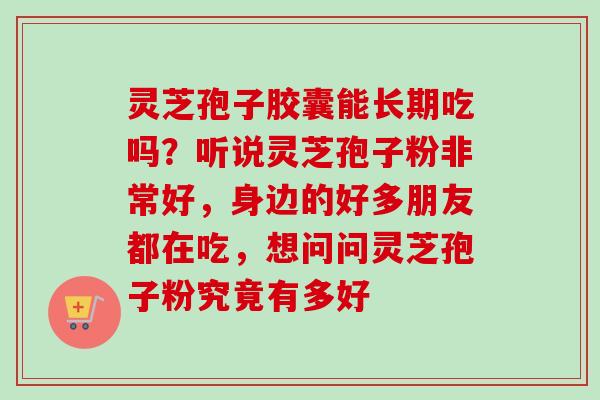 灵芝孢子胶囊能长期吃吗？听说灵芝孢子粉非常好，身边的好多朋友都在吃，想问问灵芝孢子粉究竟有多好