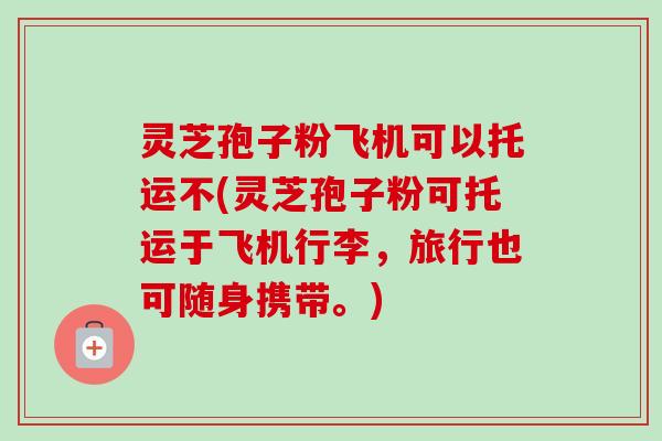 灵芝孢子粉飞机可以托运不(灵芝孢子粉可托运于飞机行李，旅行也可随身携带。)