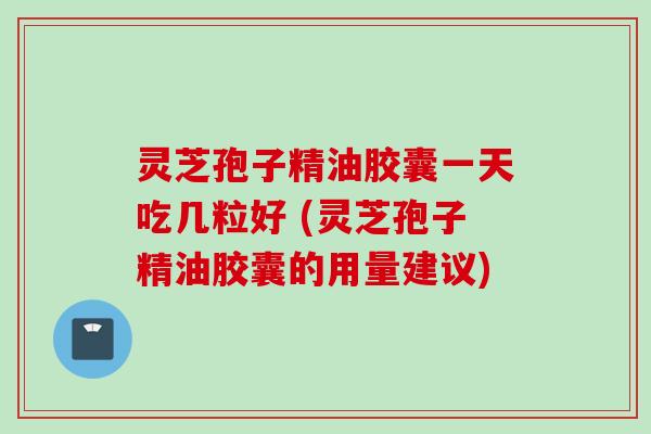 灵芝孢子精油胶囊一天吃几粒好 (灵芝孢子精油胶囊的用量建议)