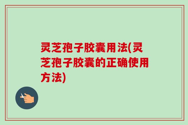 灵芝孢子胶囊用法(灵芝孢子胶囊的正确使用方法)