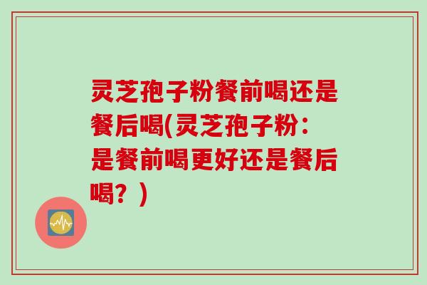 灵芝孢子粉餐前喝还是餐后喝(灵芝孢子粉：是餐前喝更好还是餐后喝？)