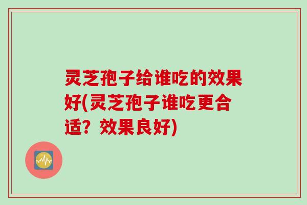 灵芝孢子给谁吃的效果好(灵芝孢子谁吃更合适？效果良好)