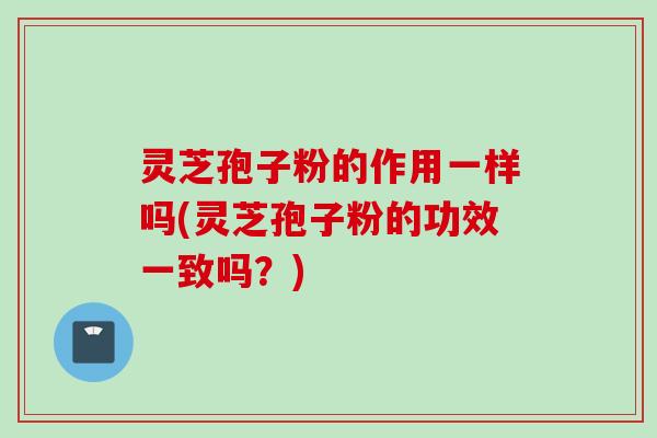 灵芝孢子粉的作用一样吗(灵芝孢子粉的功效一致吗？)