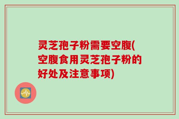 灵芝孢子粉需要空腹(空腹食用灵芝孢子粉的好处及注意事项)