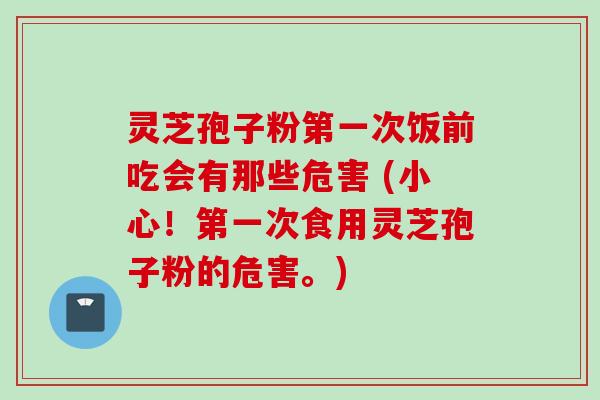 灵芝孢子粉第一次饭前吃会有那些危害 (小心！第一次食用灵芝孢子粉的危害。)
