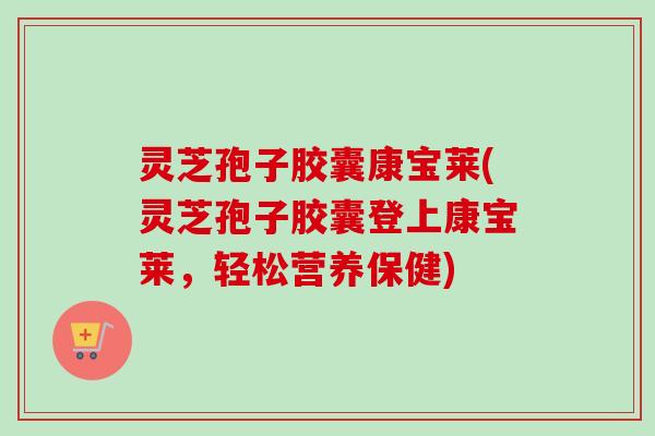 灵芝孢子胶囊康宝莱(灵芝孢子胶囊登上康宝莱，轻松营养保健)