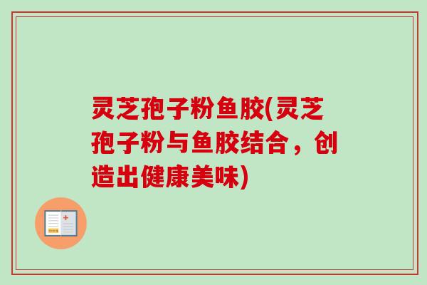 灵芝孢子粉鱼胶(灵芝孢子粉与鱼胶结合，创造出健康美味)