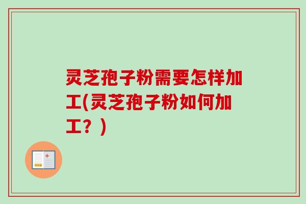 灵芝孢子粉需要怎样加工(灵芝孢子粉如何加工？)