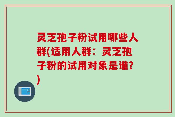 灵芝孢子粉试用哪些人群(适用人群：灵芝孢子粉的试用对象是谁？)