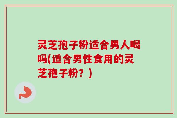 灵芝孢子粉适合男人喝吗(适合男性食用的灵芝孢子粉？)