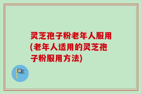 灵芝孢子粉老年人服用(老年人适用的灵芝孢子粉服用方法)