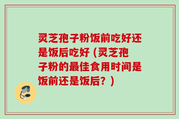 灵芝孢子粉饭前吃好还是饭后吃好 (灵芝孢子粉的最佳食用时间是饭前还是饭后？)