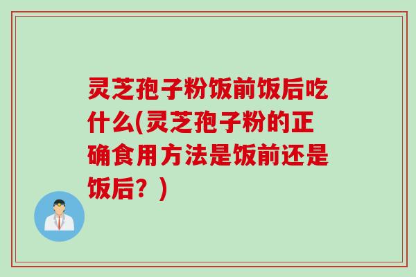 灵芝孢子粉饭前饭后吃什么(灵芝孢子粉的正确食用方法是饭前还是饭后？)