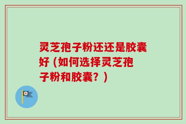 灵芝孢子粉还还是胶囊好 (如何选择灵芝孢子粉和胶囊？)