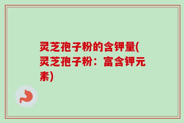 灵芝孢子粉的含钾量(灵芝孢子粉：富含钾元素)
