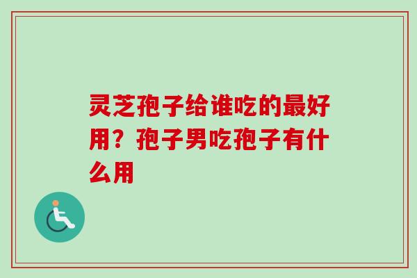 灵芝孢子给谁吃的最好用？孢子男吃孢子有什么用