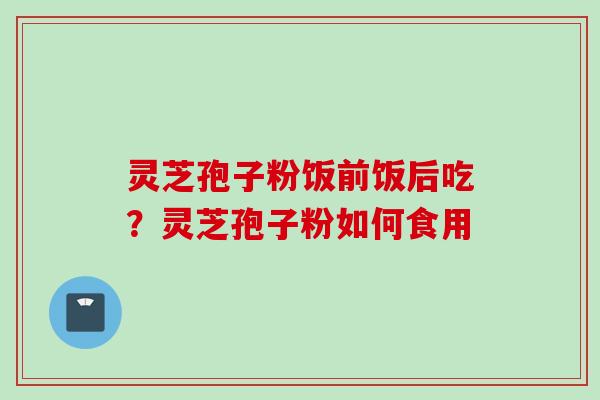 灵芝孢子粉饭前饭后吃？灵芝孢子粉如何食用
