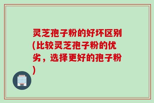 灵芝孢子粉的好坏区别(比较灵芝孢子粉的优劣，选择更好的孢子粉)