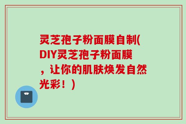 灵芝孢子粉面膜自制(DIY灵芝孢子粉面膜，让你的肌肤焕发自然光彩！)