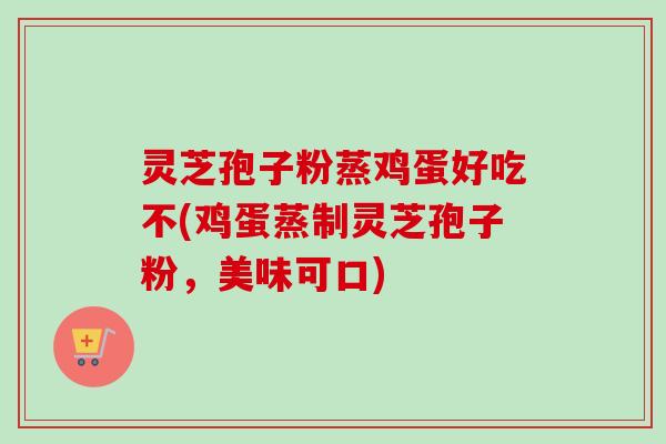 灵芝孢子粉蒸鸡蛋好吃不(鸡蛋蒸制灵芝孢子粉，美味可口)