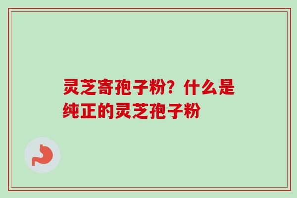 灵芝寄孢子粉？什么是纯正的灵芝孢子粉