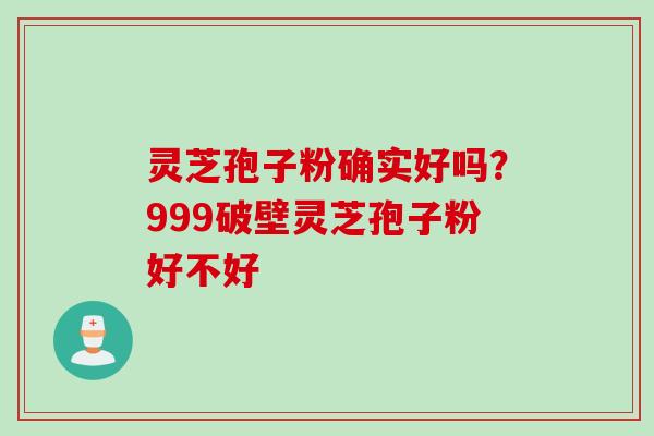 灵芝孢子粉确实好吗？999破壁灵芝孢子粉好不好