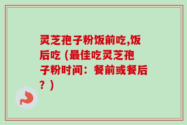 灵芝孢子粉饭前吃,饭后吃 (最佳吃灵芝孢子粉时间：餐前或餐后？)