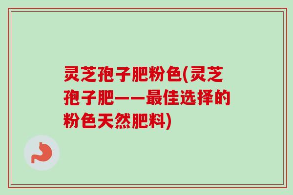 灵芝孢子肥粉色(灵芝孢子肥——最佳选择的粉色天然肥料)