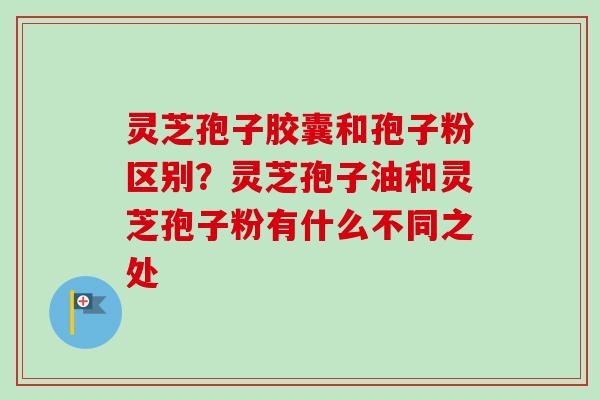 灵芝孢子胶囊和孢子粉区别？灵芝孢子油和灵芝孢子粉有什么不同之处