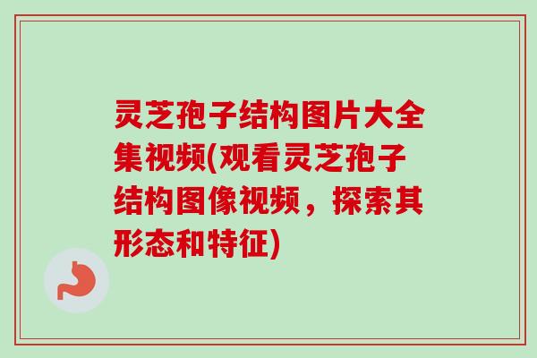 灵芝孢子结构图片大全集视频(观看灵芝孢子结构图像视频，探索其形态和特征)