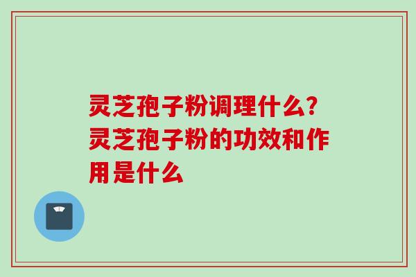 灵芝孢子粉调理什么？灵芝孢子粉的功效和作用是什么