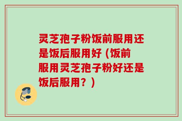 灵芝孢子粉饭前服用还是饭后服用好 (饭前服用灵芝孢子粉好还是饭后服用？)