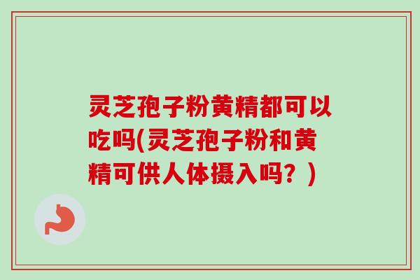灵芝孢子粉黄精都可以吃吗(灵芝孢子粉和黄精可供人体摄入吗？)