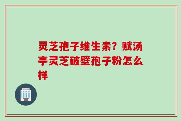 灵芝孢子维生素?赋汤亭灵芝破壁孢子粉怎么样 灵芝孢子维生素?赋汤亭灵芝破壁孢子粉怎么样