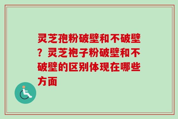 灵芝孢粉破壁和不破壁？灵芝袍子粉破壁和不破壁的区别体现在哪些方面