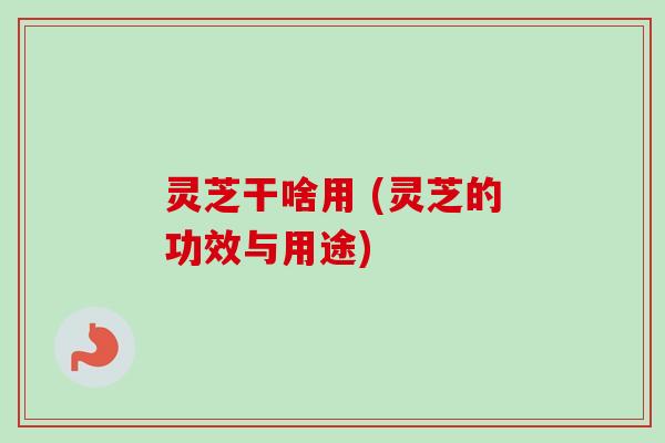 灵芝干啥用 (灵芝的功效与用途)