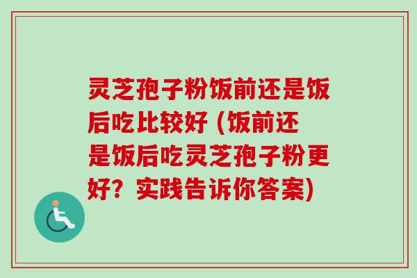 灵芝孢子粉饭前还是饭后吃比较好 (饭前还是饭后吃灵芝孢子粉更好？实践告诉你答案)