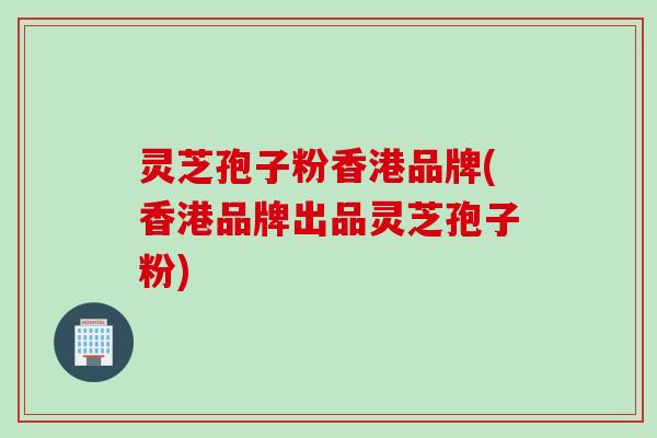 灵芝孢子粉香港品牌(香港品牌出品灵芝孢子粉)