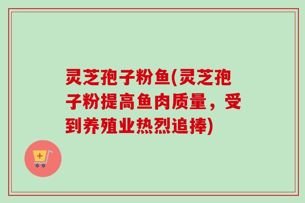 灵芝孢子粉鱼(灵芝孢子粉提高鱼肉质量，受到养殖业热烈追捧)