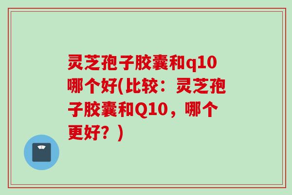 灵芝孢子胶囊和q10哪个好(比较：灵芝孢子胶囊和Q10，哪个更好？)
