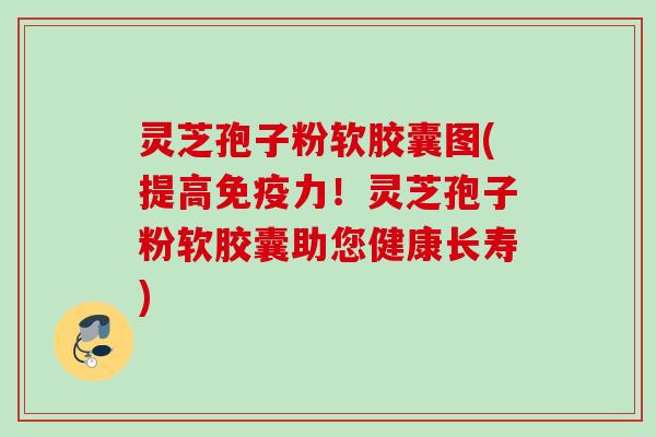 灵芝孢子粉软胶囊图(提高免疫力！灵芝孢子粉软胶囊助您健康长寿)