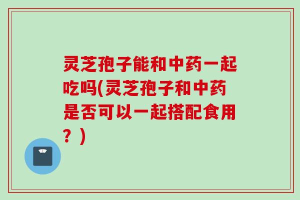 灵芝孢子能和中药一起吃吗(灵芝孢子和中药是否可以一起搭配食用？)