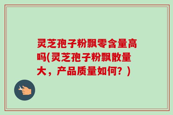 灵芝孢子粉飘零含量高吗(灵芝孢子粉飘散量大，产品质量如何？)
