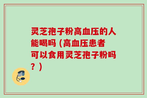 灵芝孢子粉高血压的人能喝吗 (高血压患者可以食用灵芝孢子粉吗？)