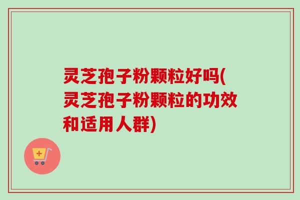 灵芝孢子粉颗粒好吗(灵芝孢子粉颗粒的功效和适用人群)