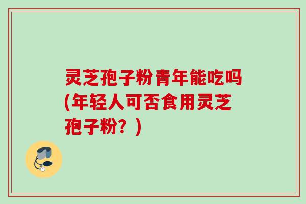 灵芝孢子粉青年能吃吗(年轻人可否食用灵芝孢子粉？)