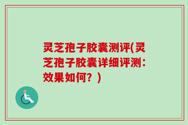 灵芝孢子胶囊测评(灵芝孢子胶囊详细评测：效果如何？)