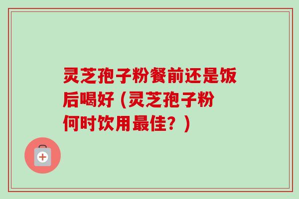 灵芝孢子粉餐前还是饭后喝好 (灵芝孢子粉何时饮用最佳？)